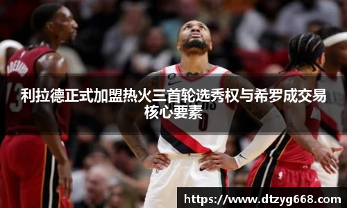 利拉德正式加盟热火三首轮选秀权与希罗成交易核心要素